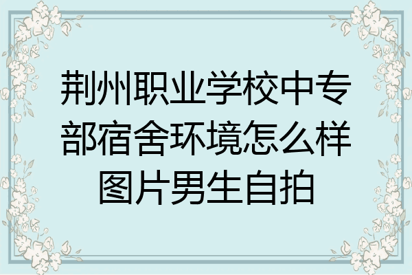 荆州职业学校中专部宿舍环境怎么样图片男生自拍