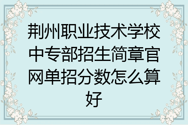 荆州职业技术学校中专部招生简章官网单招分数怎么算好