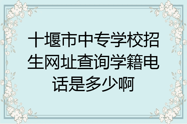 十堰市中专学校招生网址查询学籍电话是多少啊