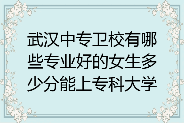 武汉中专卫校有哪些专业好的女生多少分能上专科大学