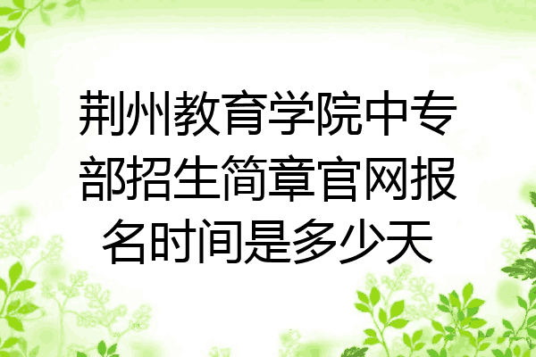荆州教育学院中专部招生简章官网报名时间是多少天