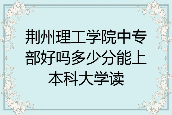 荆州理工学院中专部好吗多少分能上本科大学读