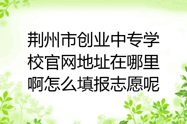 荆州市创业中专学校官网地址在哪里啊怎么填报志愿呢