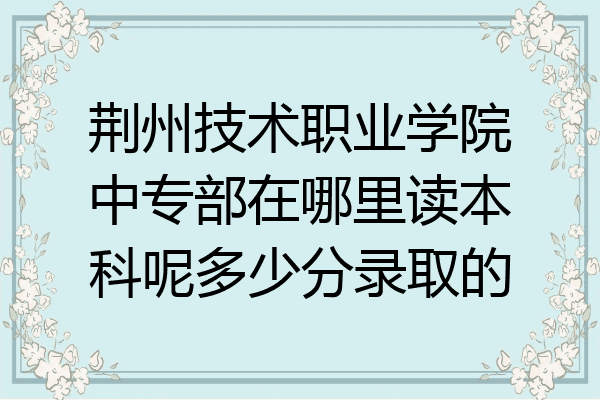 荆州技术职业学院中专部在哪里读本科呢多少分录取的