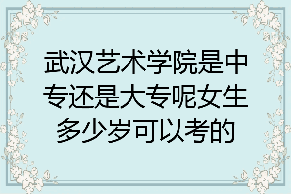 武汉艺术学院是中专还是大专呢女生多少岁可以考的