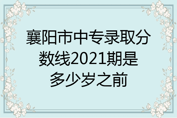 襄阳市中专录取分数线2021期是多少岁之前