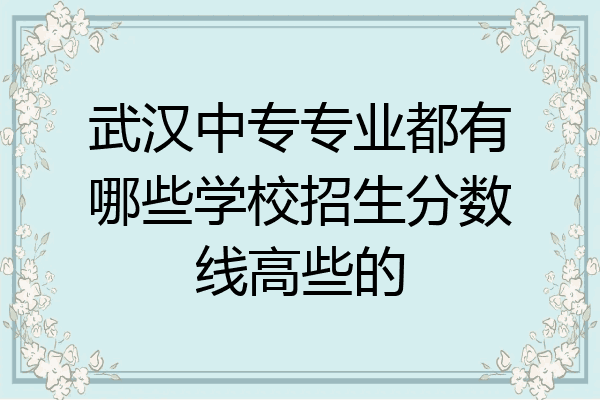 武汉中专专业都有哪些学校招生分数线高些的