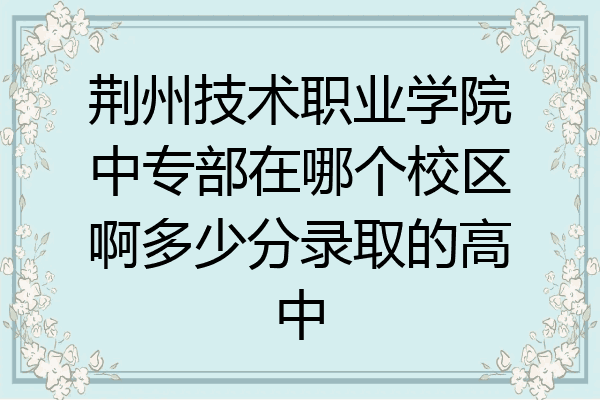 荆州技术职业学院中专部在哪个校区啊多少分录取的高中