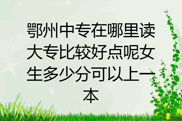 鄂州中专在哪里读大专比较好点呢女生多少分可以上一本