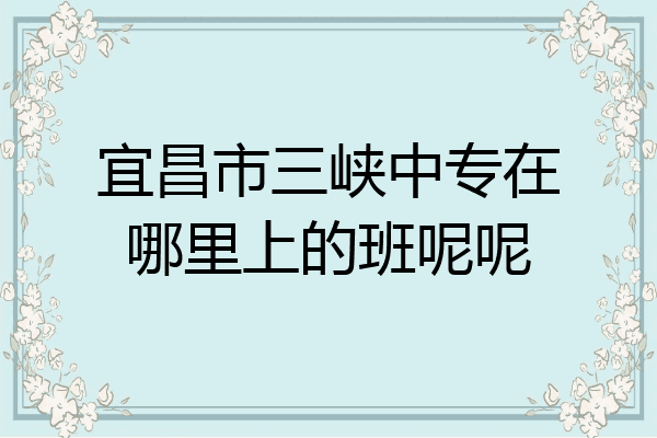 宜昌市三峡中专在哪里上的班呢呢