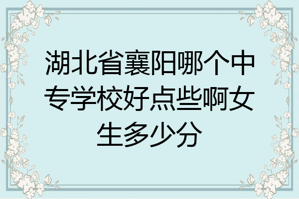 湖北省襄阳哪个中专学校好点些啊女生多少分