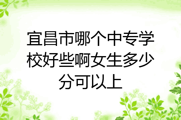 宜昌市哪个中专学校好些啊女生多少分可以上