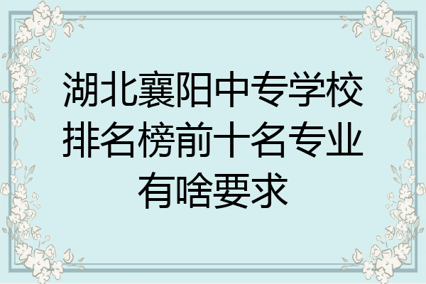湖北襄阳中专学校排名榜前十名专业有啥要求