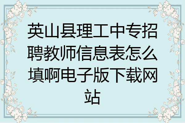 英山县理工中专招聘教师信息表怎么填啊电子版下载网站