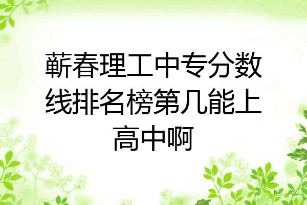蕲春理工中专分数线排名榜第几能上高中啊