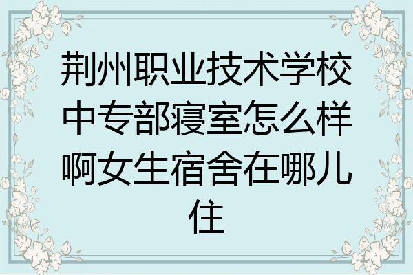 荆州职业技术学校中专部寝室怎么样啊女生宿舍在哪儿住