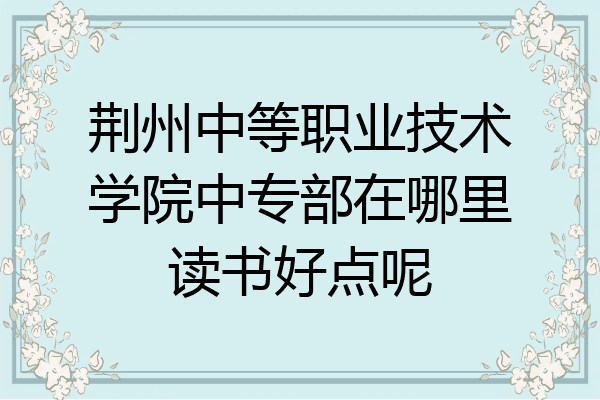 荆州中等职业技术学院中专部在哪里读书好点呢