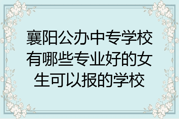襄阳公办中专学校有哪些专业好的女生可以报的学校