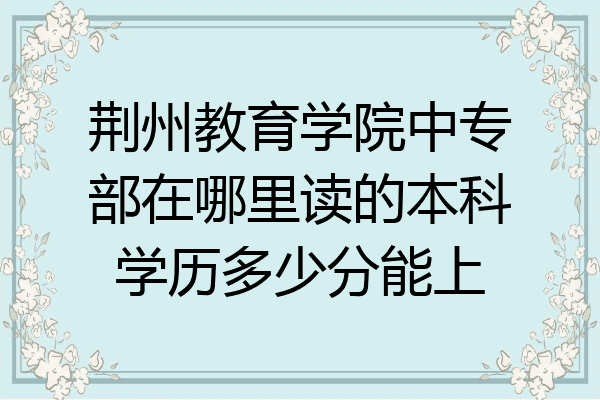 荆州教育学院中专部在哪里读的本科学历多少分能上
