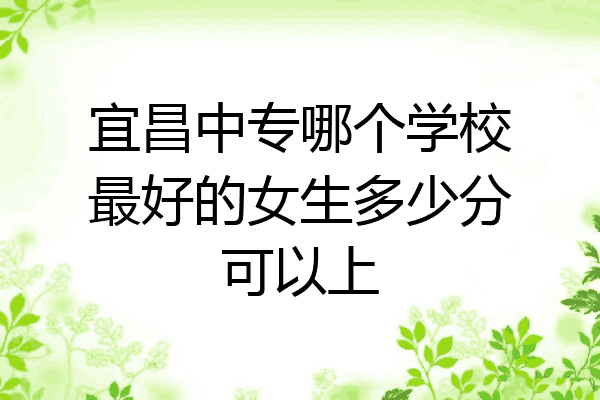 宜昌中专哪个学校最好的女生多少分可以上