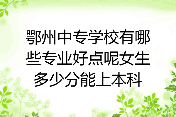 鄂州中专学校有哪些专业好点呢女生多少分能上本科