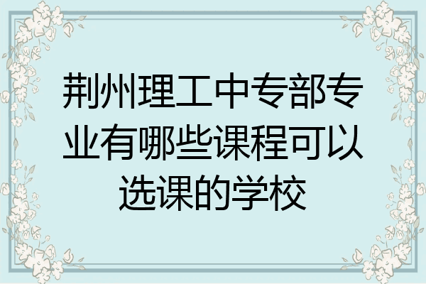 荆州理工中专部专业有哪些课程可以选课的学校