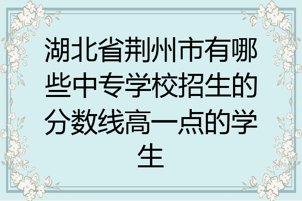 湖北省荆州市有哪些中专学校招生的分数线高一点的学生