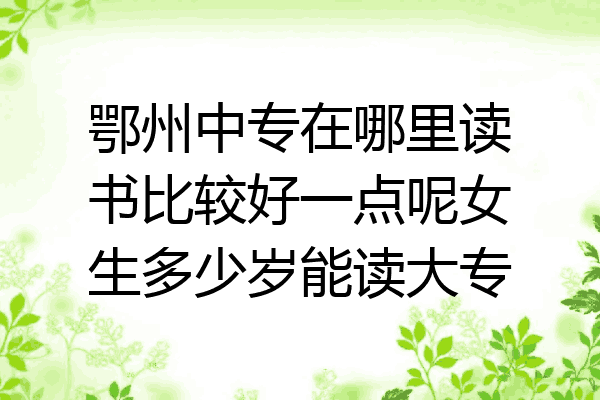 鄂州中专在哪里读书比较好一点呢女生多少岁能读大专