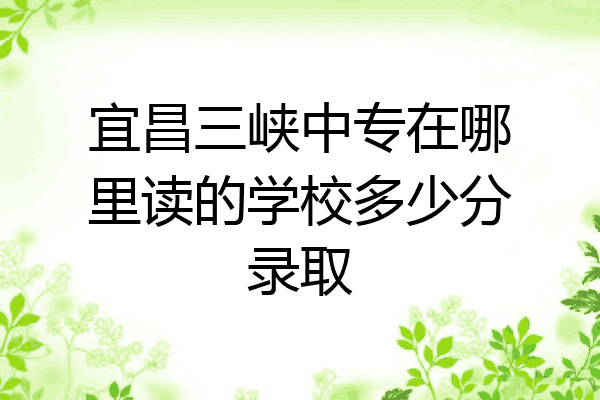 宜昌三峡中专在哪里读的学校多少分录取