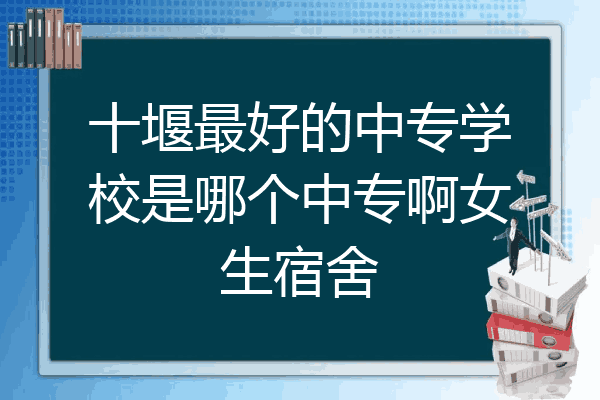 十堰最好的中专学校是哪个中专啊女生宿舍