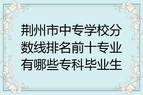 荆州市中专学校分数线排名前十专业有哪些专科毕业生