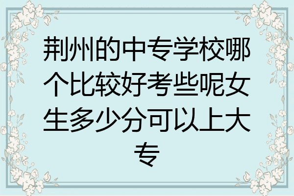 荆州的中专学校哪个比较好考些呢女生多少分可以上大专