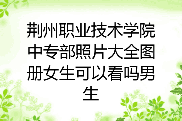 荆州职业技术学院中专部照片大全图册女生可以看吗男生