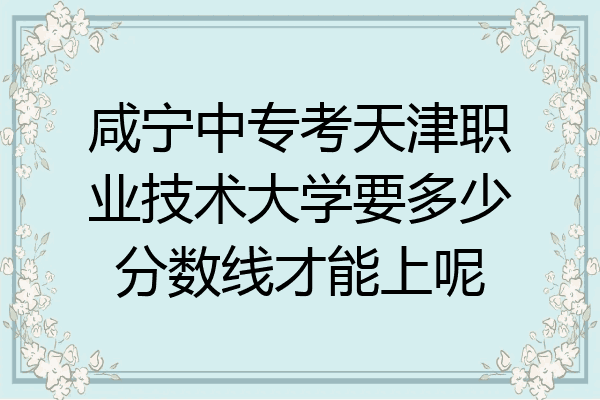 咸宁中专考天津职业技术大学要多少分数线才能上呢