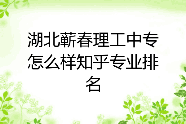 湖北蕲春理工中专怎么样知乎专业排名