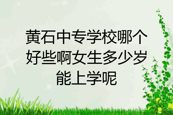 黄石中专学校哪个好些啊女生多少岁能上学呢