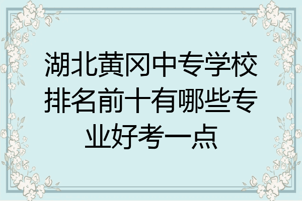 湖北黄冈中专学校排名前十有哪些专业好考一点