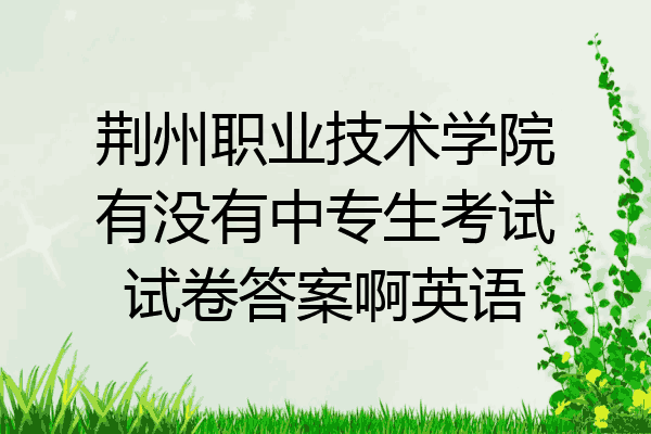 荆州职业技术学院有没有中专生考试试卷答案啊英语