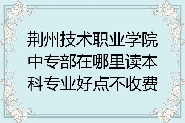 荆州技术职业学院中专部在哪里读本科专业好点不收费