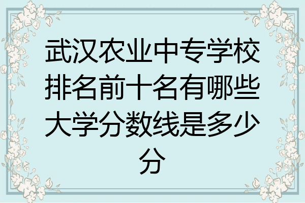 武汉农业中专学校排名前十名有哪些大学分数线是多少分