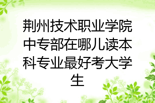 荆州技术职业学院中专部在哪儿读本科专业最好考大学生