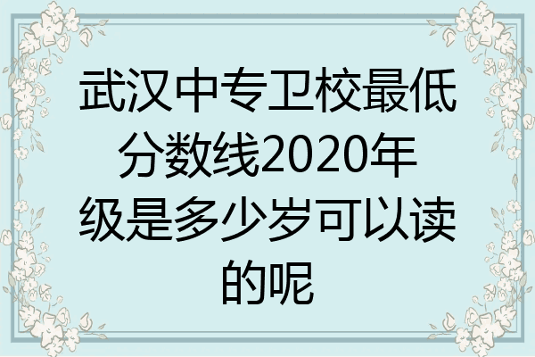 武汉中专卫校最低分数线2020年级是多少岁可以读的呢