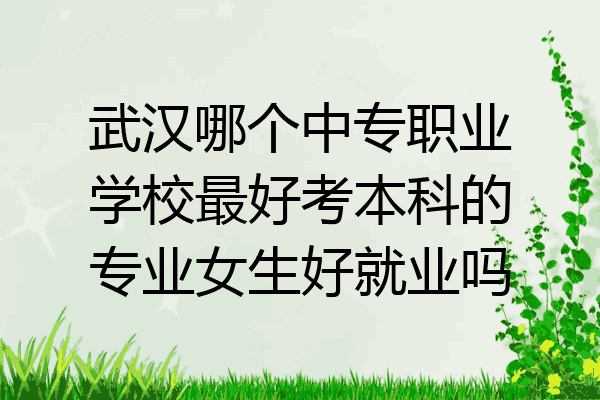 武汉哪个中专职业学校最好考本科的专业女生好就业吗