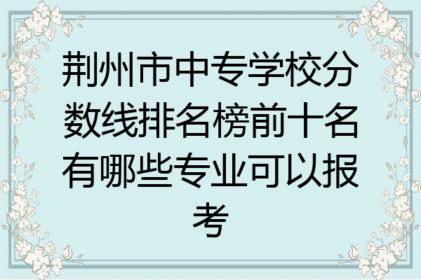 荆州市中专学校分数线排名榜前十名有哪些专业可以报考