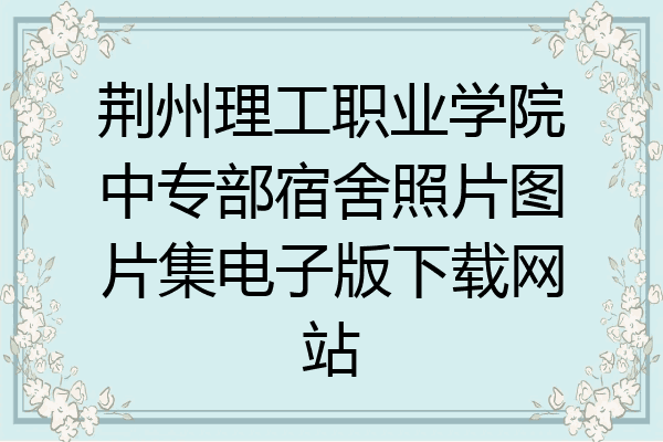 荆州理工职业学院中专部宿舍照片图片集电子版下载网站