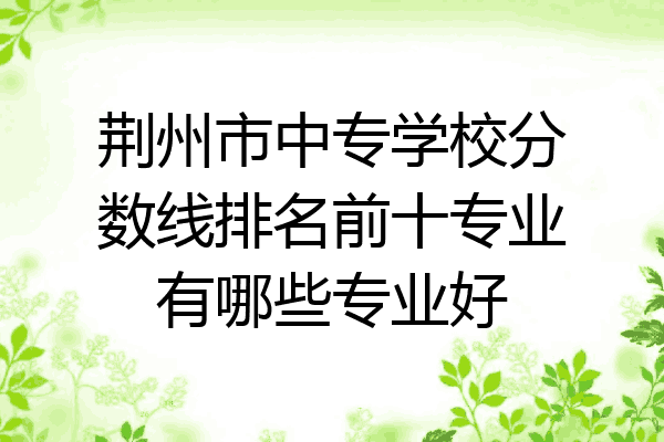 荆州市中专学校分数线排名前十专业有哪些专业好