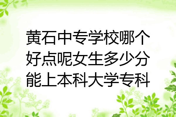 黄石中专学校哪个好点呢女生多少分能上本科大学专科