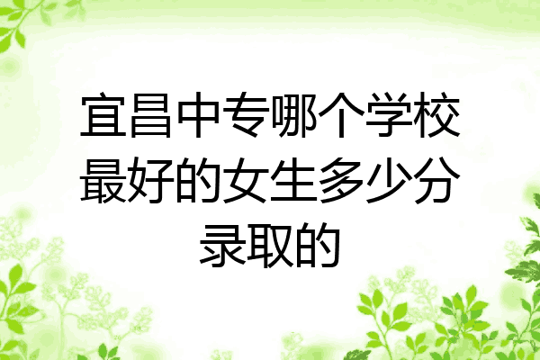 宜昌中专哪个学校最好的女生多少分录取的