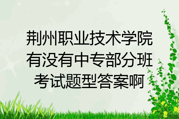 荆州职业技术学院有没有中专部分班考试题型答案啊