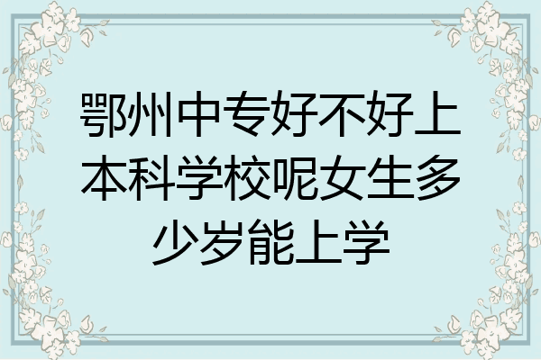鄂州中专好不好上本科学校呢女生多少岁能上学